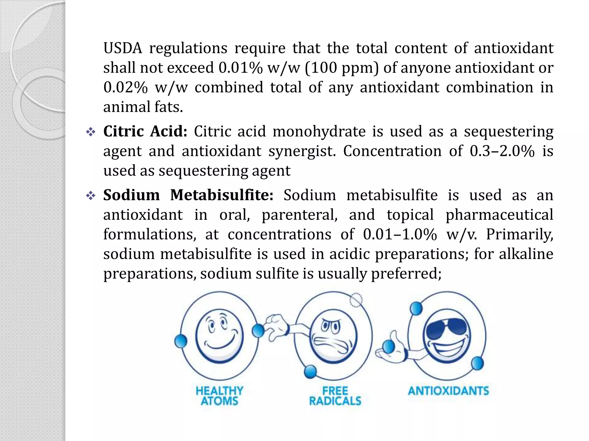 USDA regulations require that the total content of antioxidant
shall not exceed 0.01% w/w (100 ppm) of anyone antioxidant or
0.02% w/w combined total of any antioxidant combination in
animal fats.
 Citric Acid: Citric acid monohydrate is used as a sequestering
agent and antioxidant synergist. Concentration of 0.3–2.0% is
used as sequestering agent
 Sodium Metabisulfite: Sodium metabisulfite is used as an
antioxidant in oral, parenteral, and topical pharmaceutical
formulations, at concentrations of 0.01–1.0% w/v. Primarily,
sodium metabisulfite is used in acidic preparations; for alkaline
preparations, sodium sulfite is usually preferred;
 