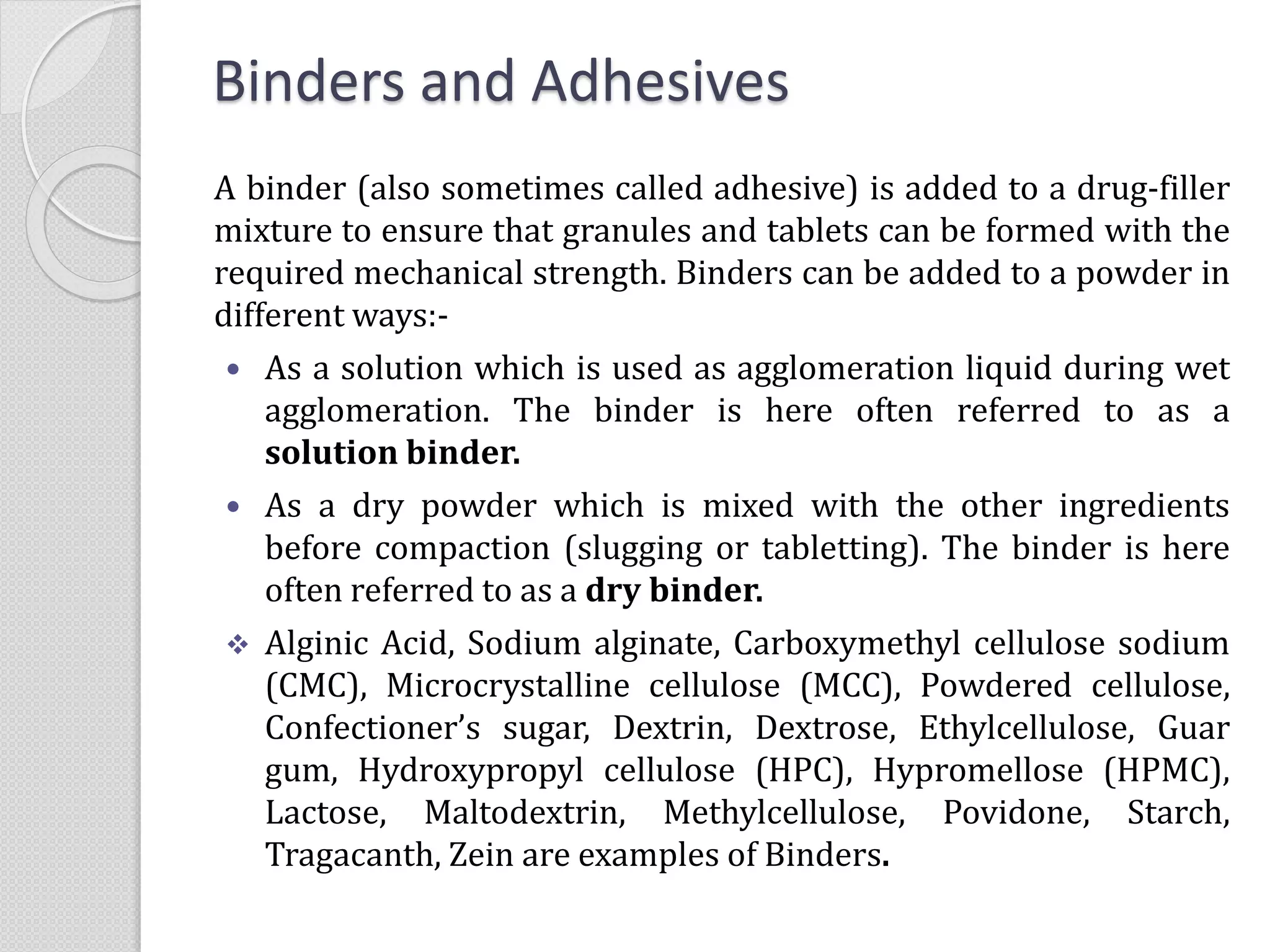 Binders and Adhesives
A binder (also sometimes called adhesive) is added to a drug-filler
mixture to ensure that granules and tablets can be formed with the
required mechanical strength. Binders can be added to a powder in
different ways:-
 As a solution which is used as agglomeration liquid during wet
agglomeration. The binder is here often referred to as a
solution binder.
 As a dry powder which is mixed with the other ingredients
before compaction (slugging or tabletting). The binder is here
often referred to as a dry binder.
 Alginic Acid, Sodium alginate, Carboxymethyl cellulose sodium
(CMC), Microcrystalline cellulose (MCC), Powdered cellulose,
Confectioner’s sugar, Dextrin, Dextrose, Ethylcellulose, Guar
gum, Hydroxypropyl cellulose (HPC), Hypromellose (HPMC),
Lactose, Maltodextrin, Methylcellulose, Povidone, Starch,
Tragacanth, Zein are examples of Binders.
 