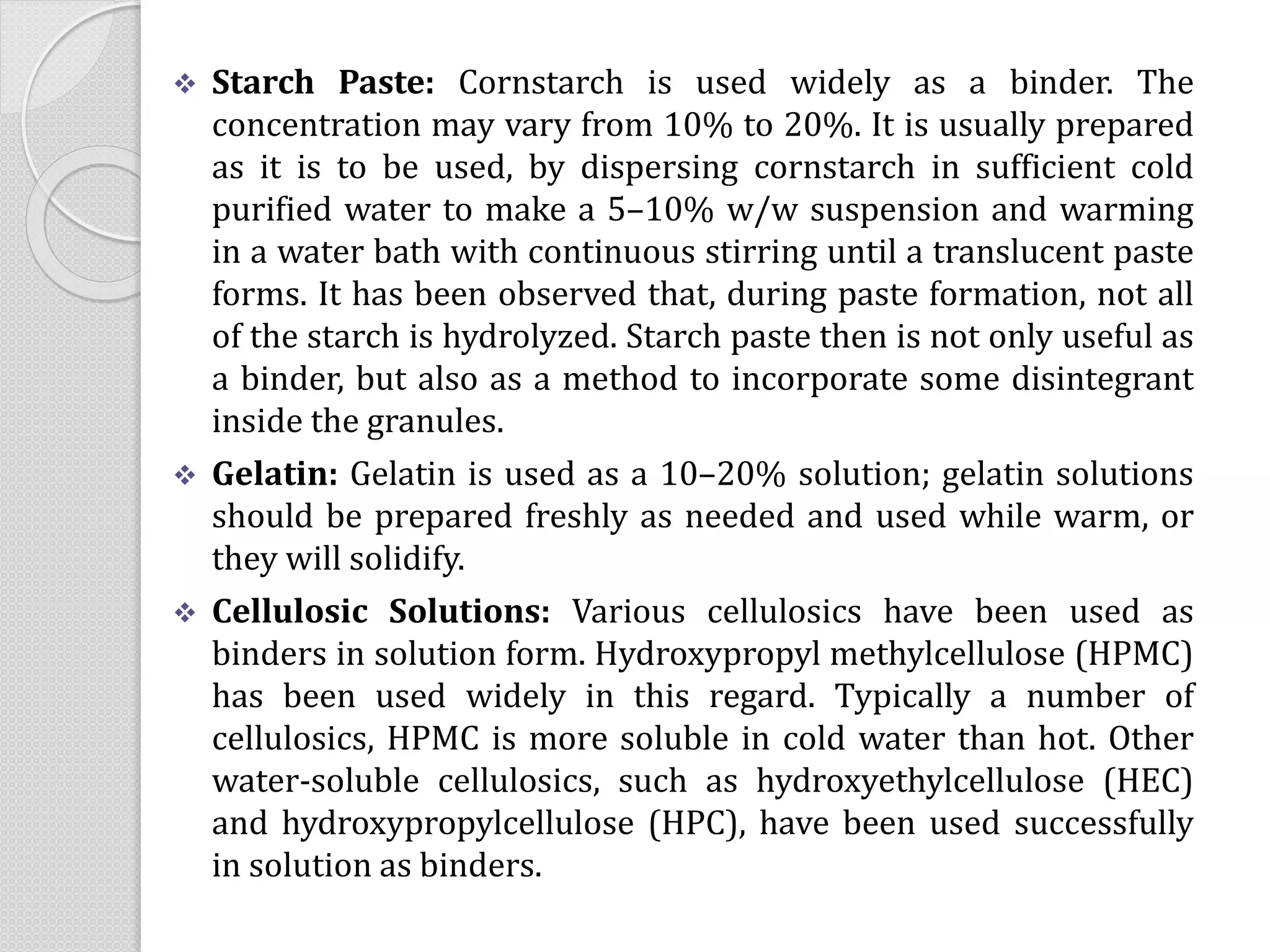  Starch Paste: Cornstarch is used widely as a binder. The
concentration may vary from 10% to 20%. It is usually prepared
as it is to be used, by dispersing cornstarch in sufficient cold
purified water to make a 5–10% w/w suspension and warming
in a water bath with continuous stirring until a translucent paste
forms. It has been observed that, during paste formation, not all
of the starch is hydrolyzed. Starch paste then is not only useful as
a binder, but also as a method to incorporate some disintegrant
inside the granules.
 Gelatin: Gelatin is used as a 10–20% solution; gelatin solutions
should be prepared freshly as needed and used while warm, or
they will solidify.
 Cellulosic Solutions: Various cellulosics have been used as
binders in solution form. Hydroxypropyl methylcellulose (HPMC)
has been used widely in this regard. Typically a number of
cellulosics, HPMC is more soluble in cold water than hot. Other
water-soluble cellulosics, such as hydroxyethylcellulose (HEC)
and hydroxypropylcellulose (HPC), have been used successfully
in solution as binders.
 