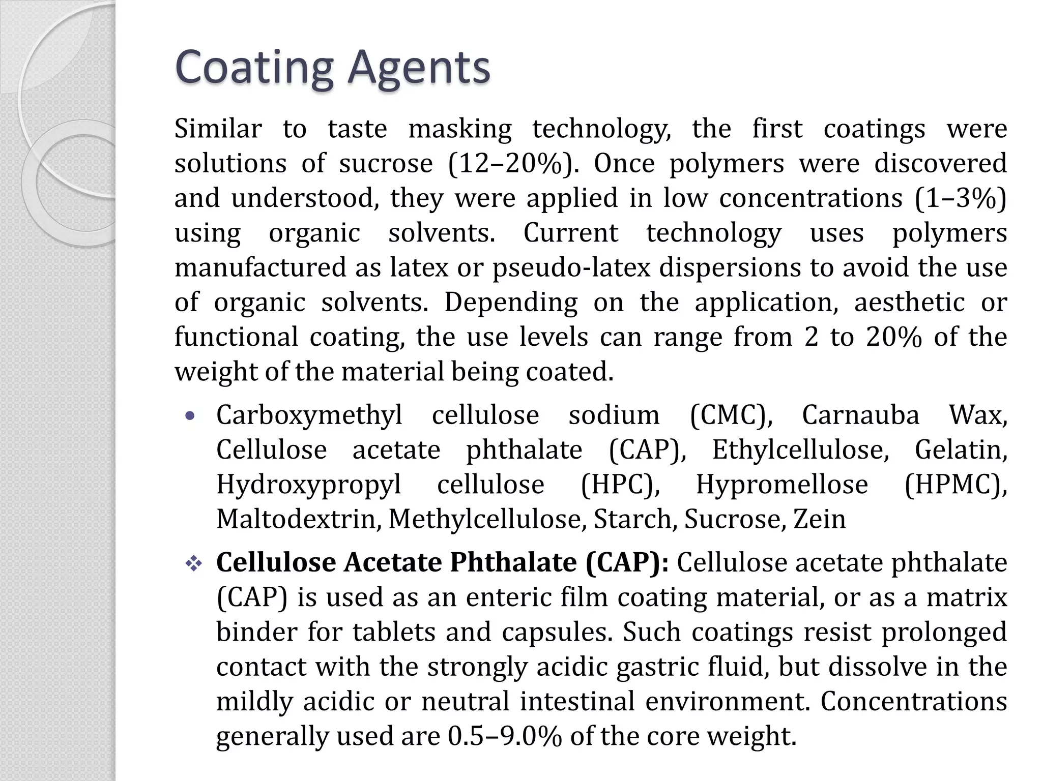 Coating Agents
Similar to taste masking technology, the first coatings were
solutions of sucrose (12–20%). Once polymers were discovered
and understood, they were applied in low concentrations (1–3%)
using organic solvents. Current technology uses polymers
manufactured as latex or pseudo-latex dispersions to avoid the use
of organic solvents. Depending on the application, aesthetic or
functional coating, the use levels can range from 2 to 20% of the
weight of the material being coated.
 Carboxymethyl cellulose sodium (CMC), Carnauba Wax,
Cellulose acetate phthalate (CAP), Ethylcellulose, Gelatin,
Hydroxypropyl cellulose (HPC), Hypromellose (HPMC),
Maltodextrin, Methylcellulose, Starch, Sucrose, Zein
 Cellulose Acetate Phthalate (CAP): Cellulose acetate phthalate
(CAP) is used as an enteric film coating material, or as a matrix
binder for tablets and capsules. Such coatings resist prolonged
contact with the strongly acidic gastric fluid, but dissolve in the
mildly acidic or neutral intestinal environment. Concentrations
generally used are 0.5–9.0% of the core weight.
 