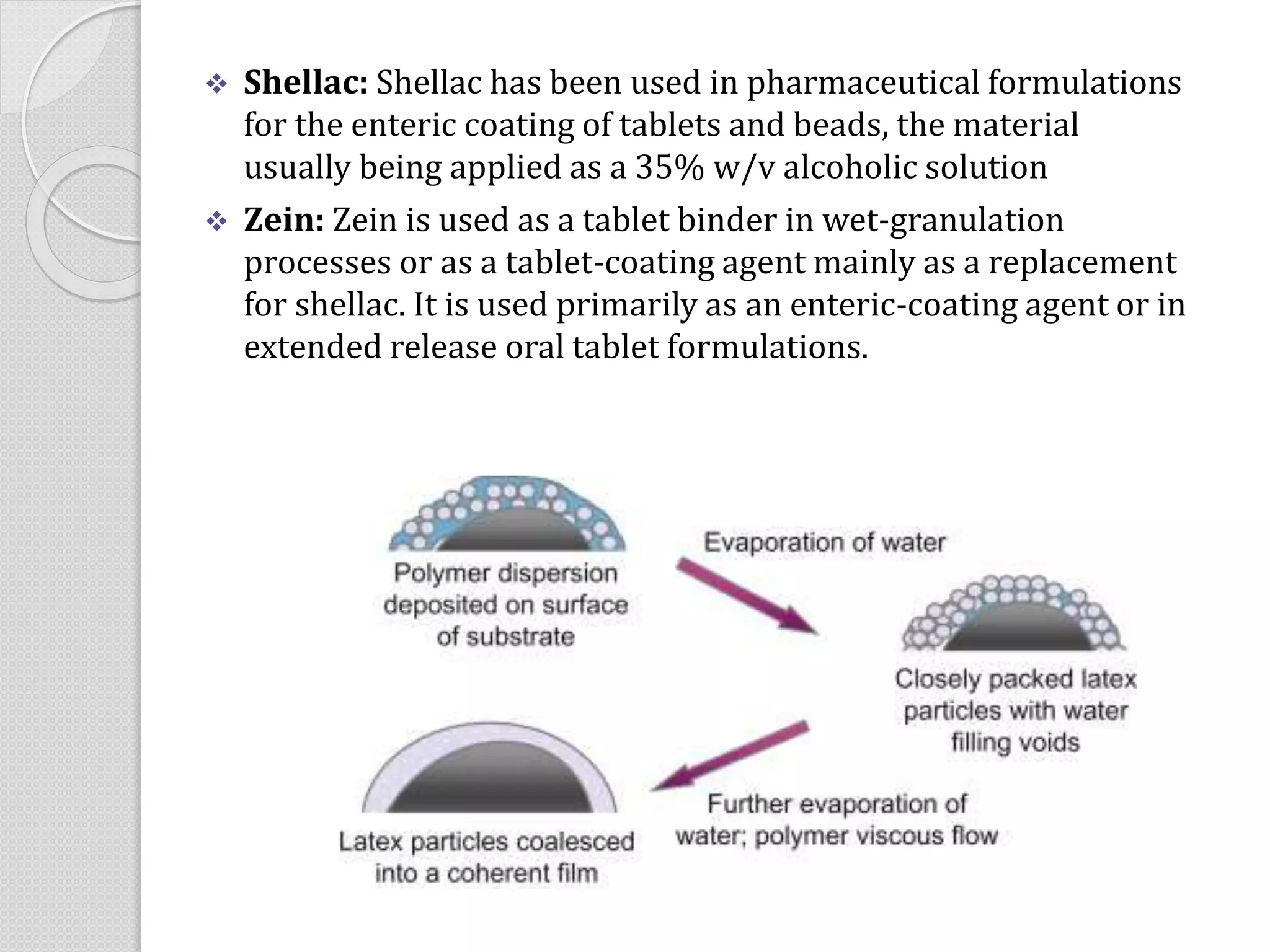  Shellac: Shellac has been used in pharmaceutical formulations
for the enteric coating of tablets and beads, the material
usually being applied as a 35% w/v alcoholic solution
 Zein: Zein is used as a tablet binder in wet-granulation
processes or as a tablet-coating agent mainly as a replacement
for shellac. It is used primarily as an enteric-coating agent or in
extended release oral tablet formulations.
 