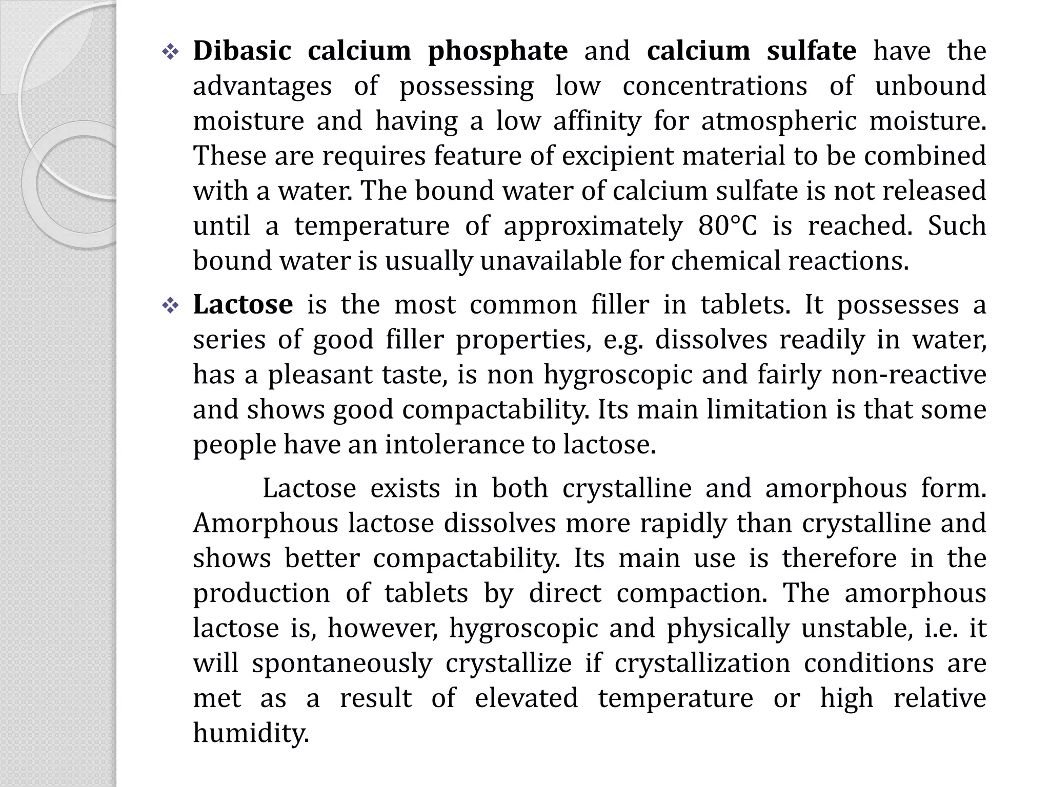  Dibasic calcium phosphate and calcium sulfate have the
advantages of possessing low concentrations of unbound
moisture and having a low affinity for atmospheric moisture.
These are requires feature of excipient material to be combined
with a water. The bound water of calcium sulfate is not released
until a temperature of approximately 80°C is reached. Such
bound water is usually unavailable for chemical reactions.
 Lactose is the most common filler in tablets. It possesses a
series of good filler properties, e.g. dissolves readily in water,
has a pleasant taste, is non hygroscopic and fairly non-reactive
and shows good compactability. Its main limitation is that some
people have an intolerance to lactose.
Lactose exists in both crystalline and amorphous form.
Amorphous lactose dissolves more rapidly than crystalline and
shows better compactability. Its main use is therefore in the
production of tablets by direct compaction. The amorphous
lactose is, however, hygroscopic and physically unstable, i.e. it
will spontaneously crystallize if crystallization conditions are
met as a result of elevated temperature or high relative
humidity.
 