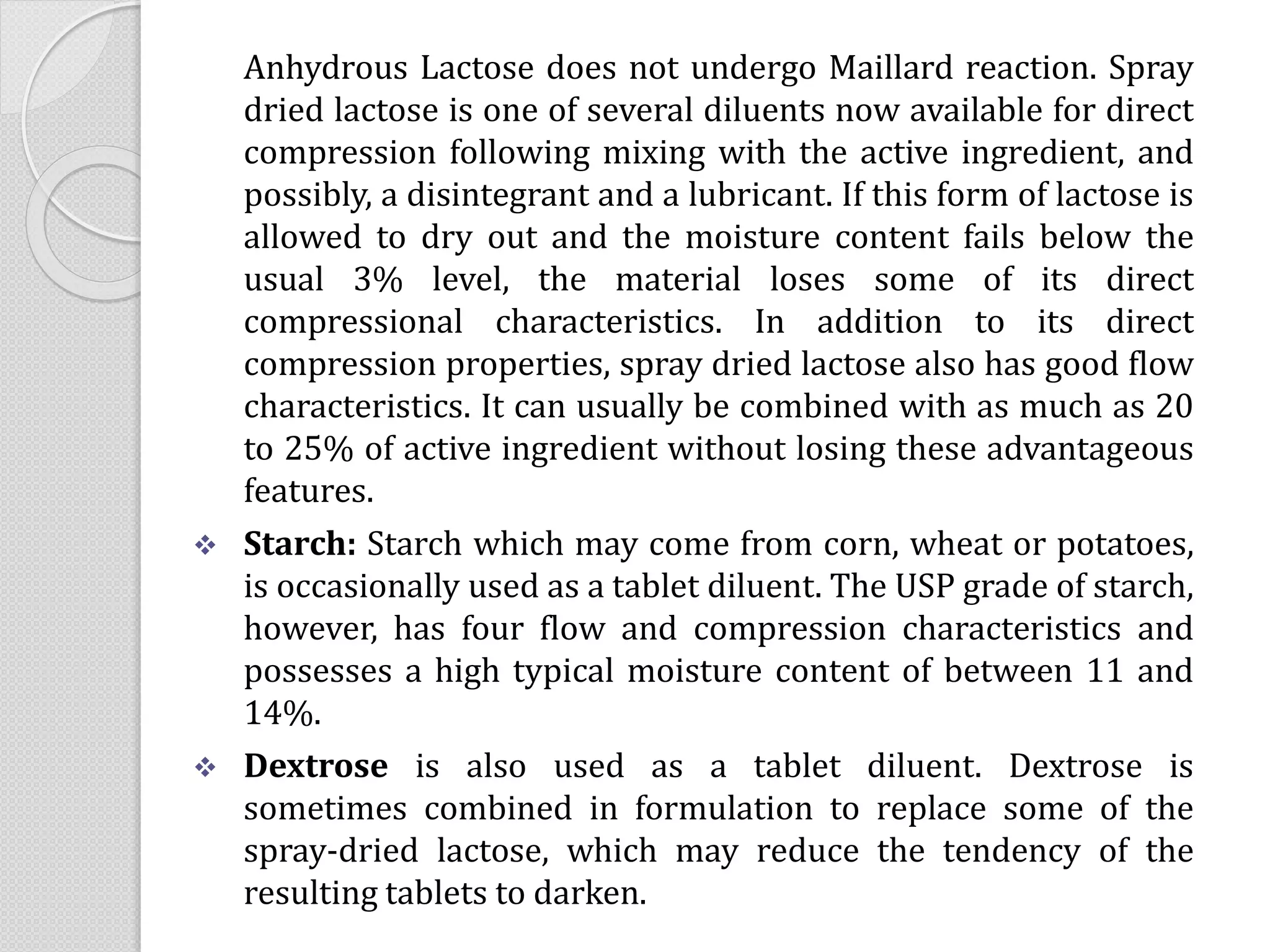 Anhydrous Lactose does not undergo Maillard reaction. Spray
dried lactose is one of several diluents now available for direct
compression following mixing with the active ingredient, and
possibly, a disintegrant and a lubricant. If this form of lactose is
allowed to dry out and the moisture content fails below the
usual 3% level, the material loses some of its direct
compressional characteristics. In addition to its direct
compression properties, spray dried lactose also has good flow
characteristics. It can usually be combined with as much as 20
to 25% of active ingredient without losing these advantageous
features.
 Starch: Starch which may come from corn, wheat or potatoes,
is occasionally used as a tablet diluent. The USP grade of starch,
however, has four flow and compression characteristics and
possesses a high typical moisture content of between 11 and
14%.
 Dextrose is also used as a tablet diluent. Dextrose is
sometimes combined in formulation to replace some of the
spray-dried lactose, which may reduce the tendency of the
resulting tablets to darken.
 