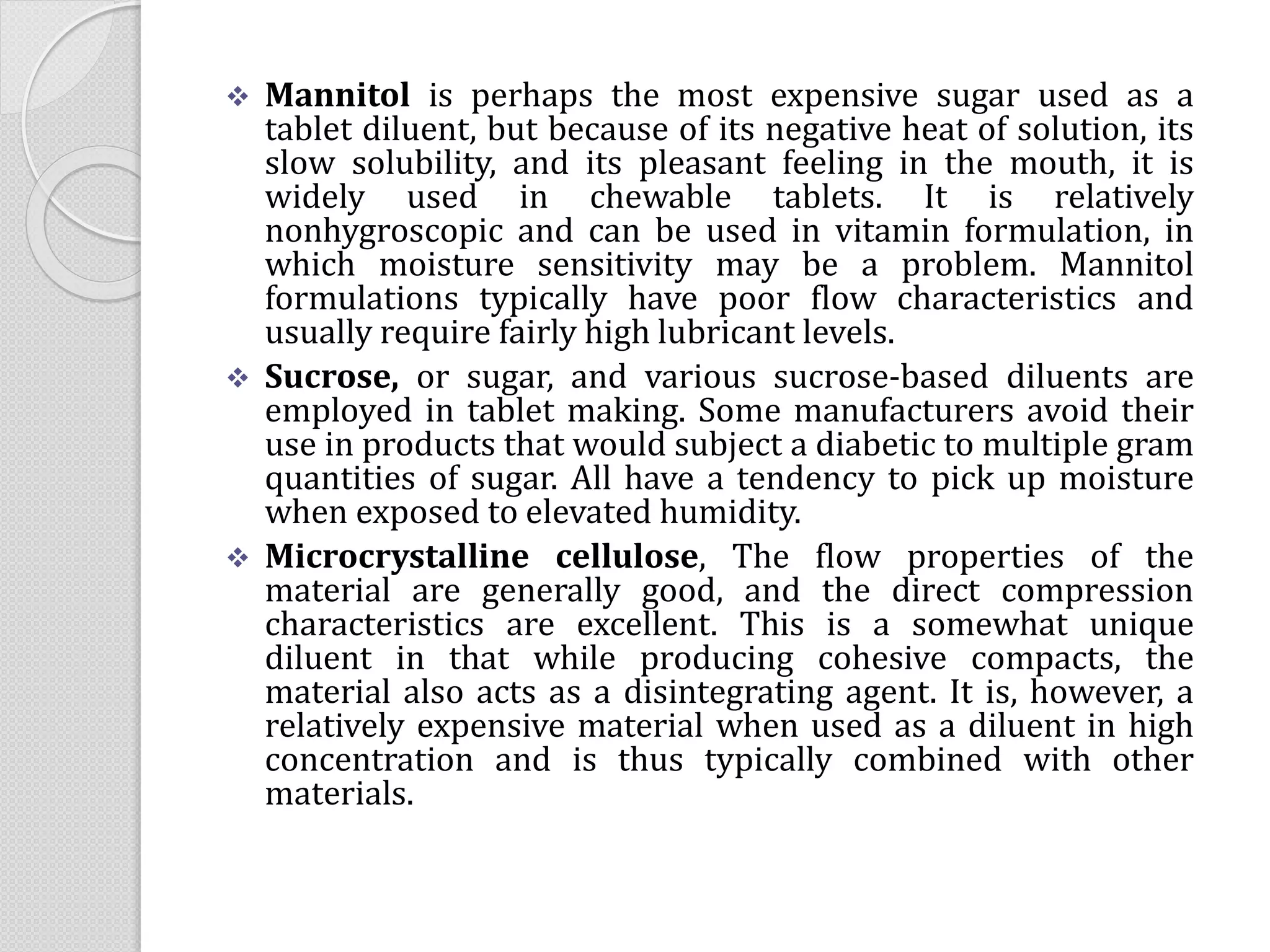  Mannitol is perhaps the most expensive sugar used as a
tablet diluent, but because of its negative heat of solution, its
slow solubility, and its pleasant feeling in the mouth, it is
widely used in chewable tablets. It is relatively
nonhygroscopic and can be used in vitamin formulation, in
which moisture sensitivity may be a problem. Mannitol
formulations typically have poor flow characteristics and
usually require fairly high lubricant levels.
 Sucrose, or sugar, and various sucrose-based diluents are
employed in tablet making. Some manufacturers avoid their
use in products that would subject a diabetic to multiple gram
quantities of sugar. All have a tendency to pick up moisture
when exposed to elevated humidity.
 Microcrystalline cellulose, The flow properties of the
material are generally good, and the direct compression
characteristics are excellent. This is a somewhat unique
diluent in that while producing cohesive compacts, the
material also acts as a disintegrating agent. It is, however, a
relatively expensive material when used as a diluent in high
concentration and is thus typically combined with other
materials.
 