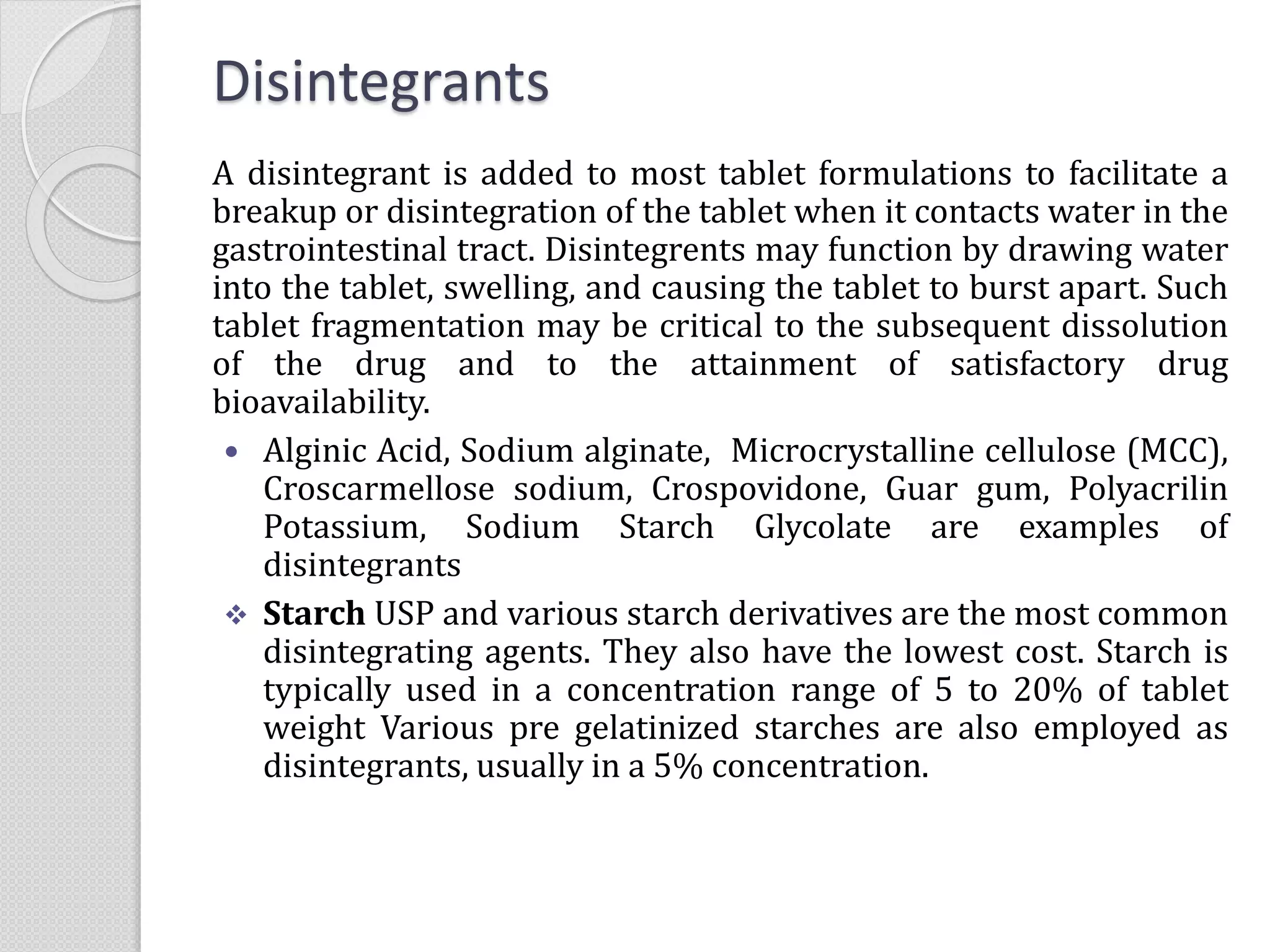 Disintegrants
A disintegrant is added to most tablet formulations to facilitate a
breakup or disintegration of the tablet when it contacts water in the
gastrointestinal tract. Disintegrents may function by drawing water
into the tablet, swelling, and causing the tablet to burst apart. Such
tablet fragmentation may be critical to the subsequent dissolution
of the drug and to the attainment of satisfactory drug
bioavailability.
 Alginic Acid, Sodium alginate, Microcrystalline cellulose (MCC),
Croscarmellose sodium, Crospovidone, Guar gum, Polyacrilin
Potassium, Sodium Starch Glycolate are examples of
disintegrants
 Starch USP and various starch derivatives are the most common
disintegrating agents. They also have the lowest cost. Starch is
typically used in a concentration range of 5 to 20% of tablet
weight Various pre gelatinized starches are also employed as
disintegrants, usually in a 5% concentration.
 