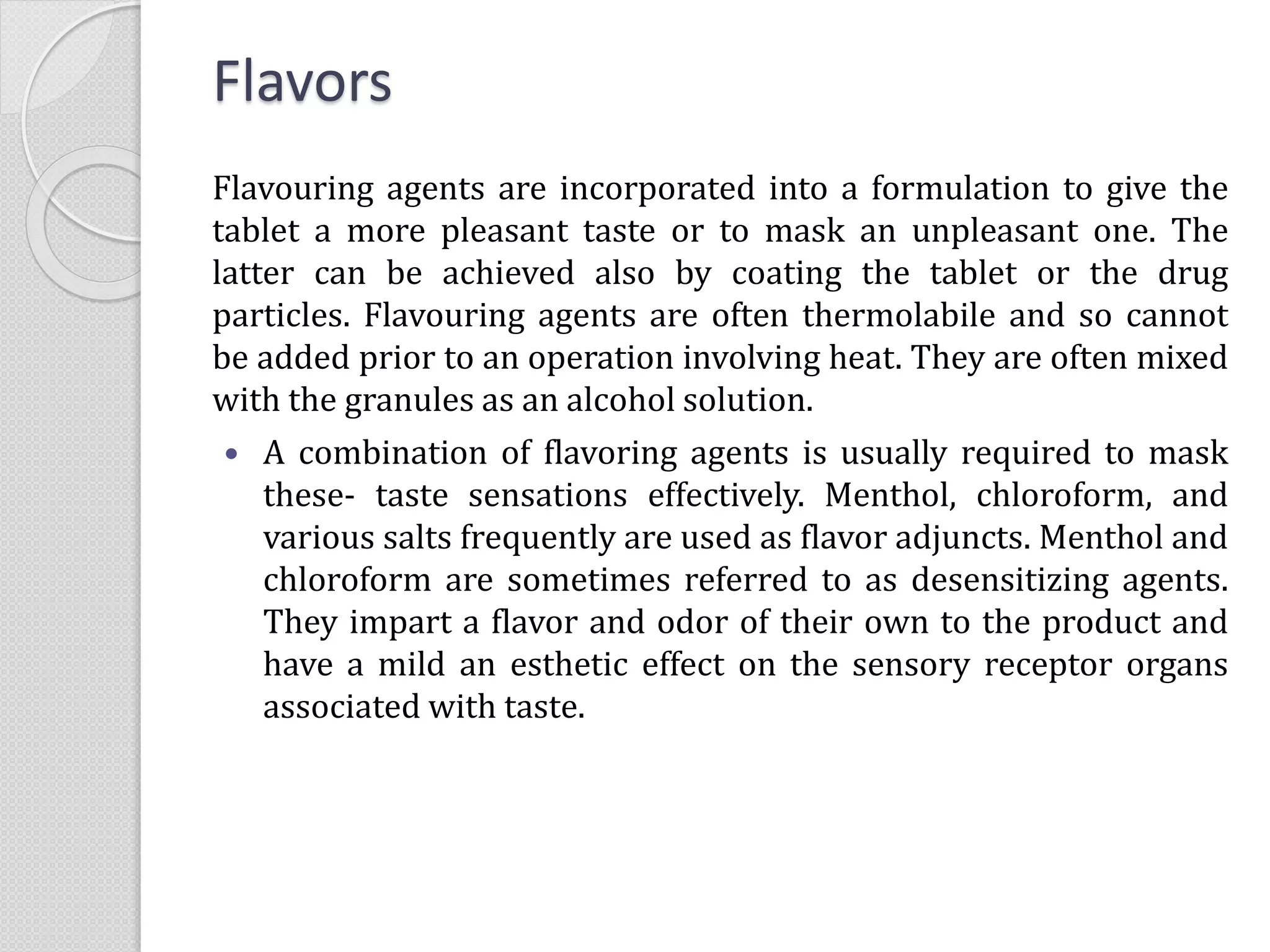 Flavors
Flavouring agents are incorporated into a formulation to give the
tablet a more pleasant taste or to mask an unpleasant one. The
latter can be achieved also by coating the tablet or the drug
particles. Flavouring agents are often thermolabile and so cannot
be added prior to an operation involving heat. They are often mixed
with the granules as an alcohol solution.
 A combination of flavoring agents is usually required to mask
these- taste sensations effectively. Menthol, chloroform, and
various salts frequently are used as flavor adjuncts. Menthol and
chloroform are sometimes referred to as desensitizing agents.
They impart a flavor and odor of their own to the product and
have a mild an esthetic effect on the sensory receptor organs
associated with taste.
 