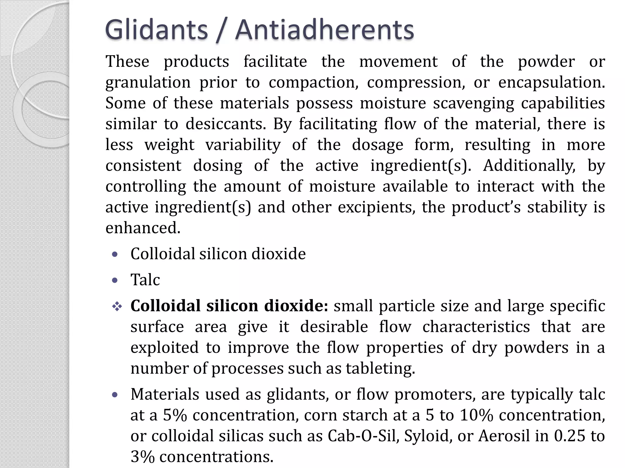 Glidants / Antiadherents
These products facilitate the movement of the powder or
granulation prior to compaction, compression, or encapsulation.
Some of these materials possess moisture scavenging capabilities
similar to desiccants. By facilitating flow of the material, there is
less weight variability of the dosage form, resulting in more
consistent dosing of the active ingredient(s). Additionally, by
controlling the amount of moisture available to interact with the
active ingredient(s) and other excipients, the product’s stability is
enhanced.
 Colloidal silicon dioxide
 Talc
 Colloidal silicon dioxide: small particle size and large specific
surface area give it desirable flow characteristics that are
exploited to improve the flow properties of dry powders in a
number of processes such as tableting.
 Materials used as glidants, or flow promoters, are typically talc
at a 5% concentration, corn starch at a 5 to 10% concentration,
or colloidal silicas such as Cab-O-Sil, Syloid, or Aerosil in 0.25 to
3% concentrations.
 