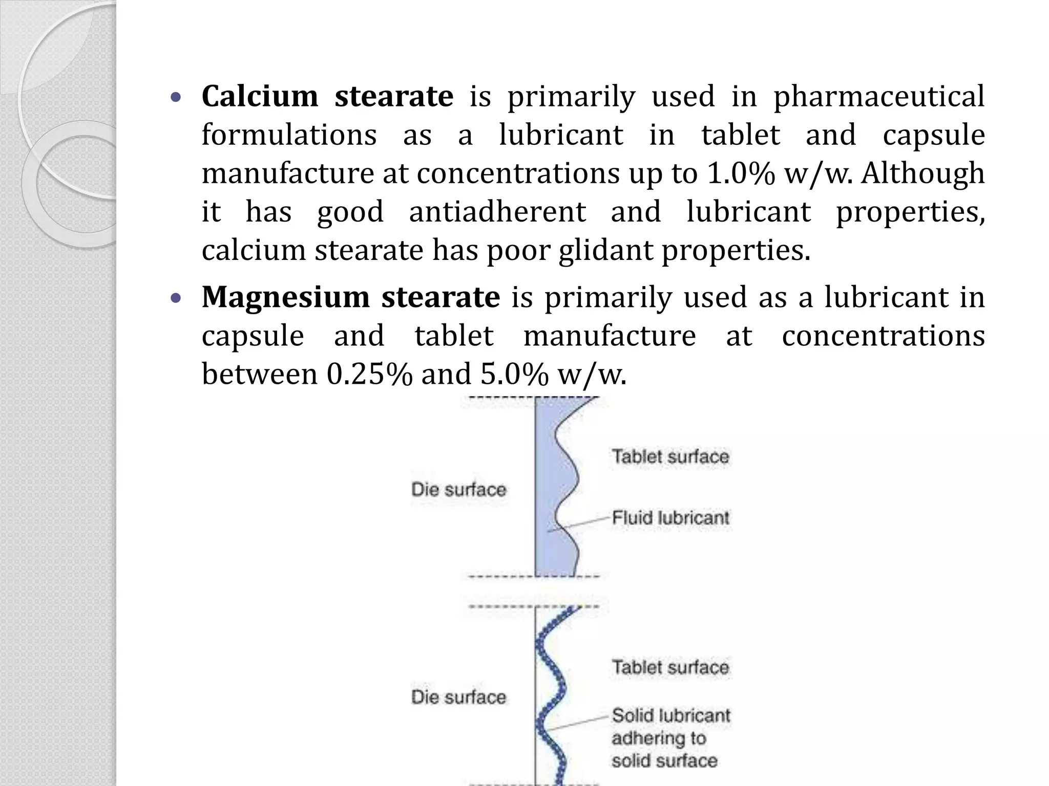  Calcium stearate is primarily used in pharmaceutical
formulations as a lubricant in tablet and capsule
manufacture at concentrations up to 1.0% w/w. Although
it has good antiadherent and lubricant properties,
calcium stearate has poor glidant properties.
 Magnesium stearate is primarily used as a lubricant in
capsule and tablet manufacture at concentrations
between 0.25% and 5.0% w/w.
 