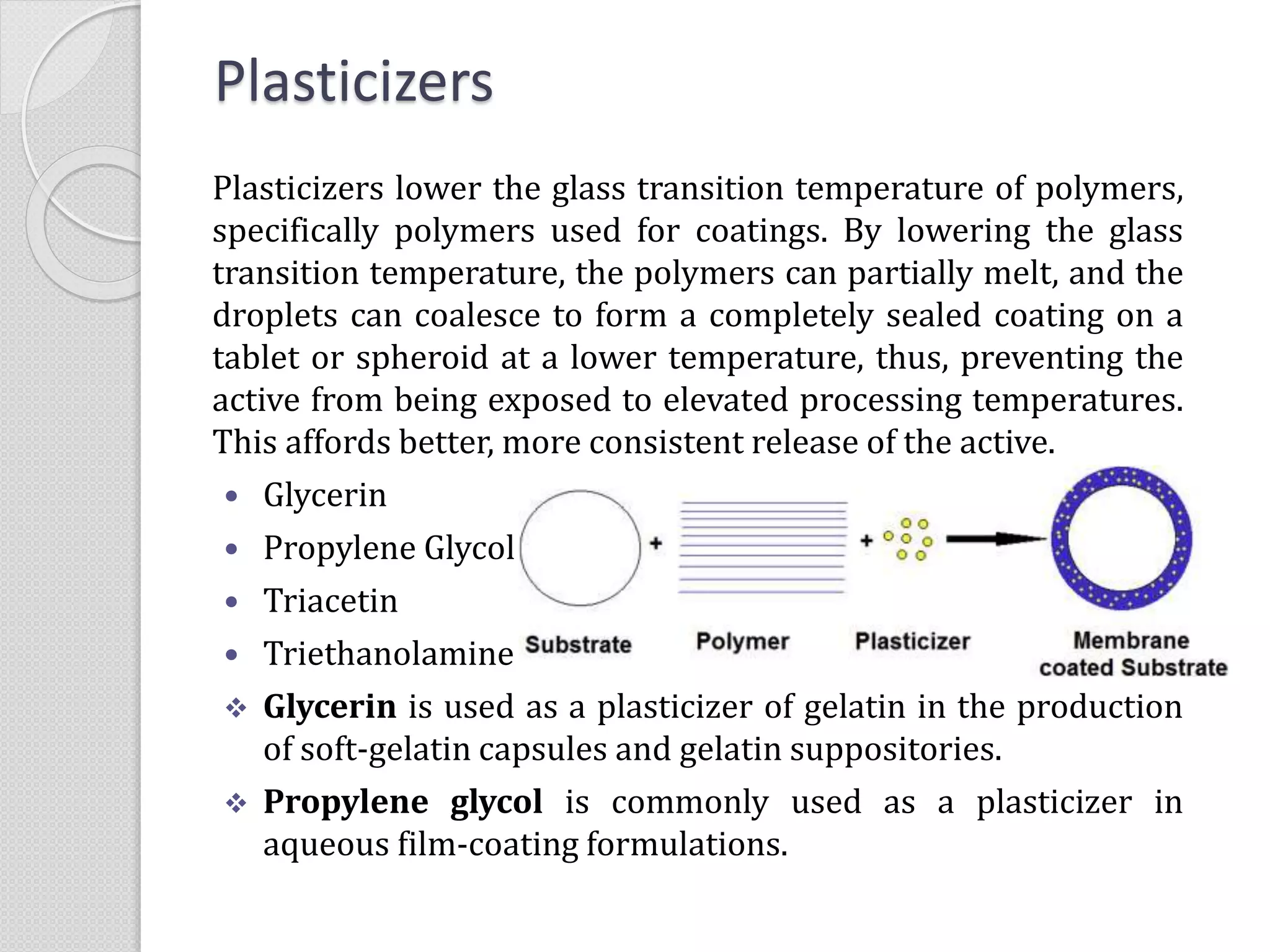 Plasticizers
Plasticizers lower the glass transition temperature of polymers,
specifically polymers used for coatings. By lowering the glass
transition temperature, the polymers can partially melt, and the
droplets can coalesce to form a completely sealed coating on a
tablet or spheroid at a lower temperature, thus, preventing the
active from being exposed to elevated processing temperatures.
This affords better, more consistent release of the active.
 Glycerin
 Propylene Glycol
 Triacetin
 Triethanolamine
 Glycerin is used as a plasticizer of gelatin in the production
of soft-gelatin capsules and gelatin suppositories.
 Propylene glycol is commonly used as a plasticizer in
aqueous film-coating formulations.
 