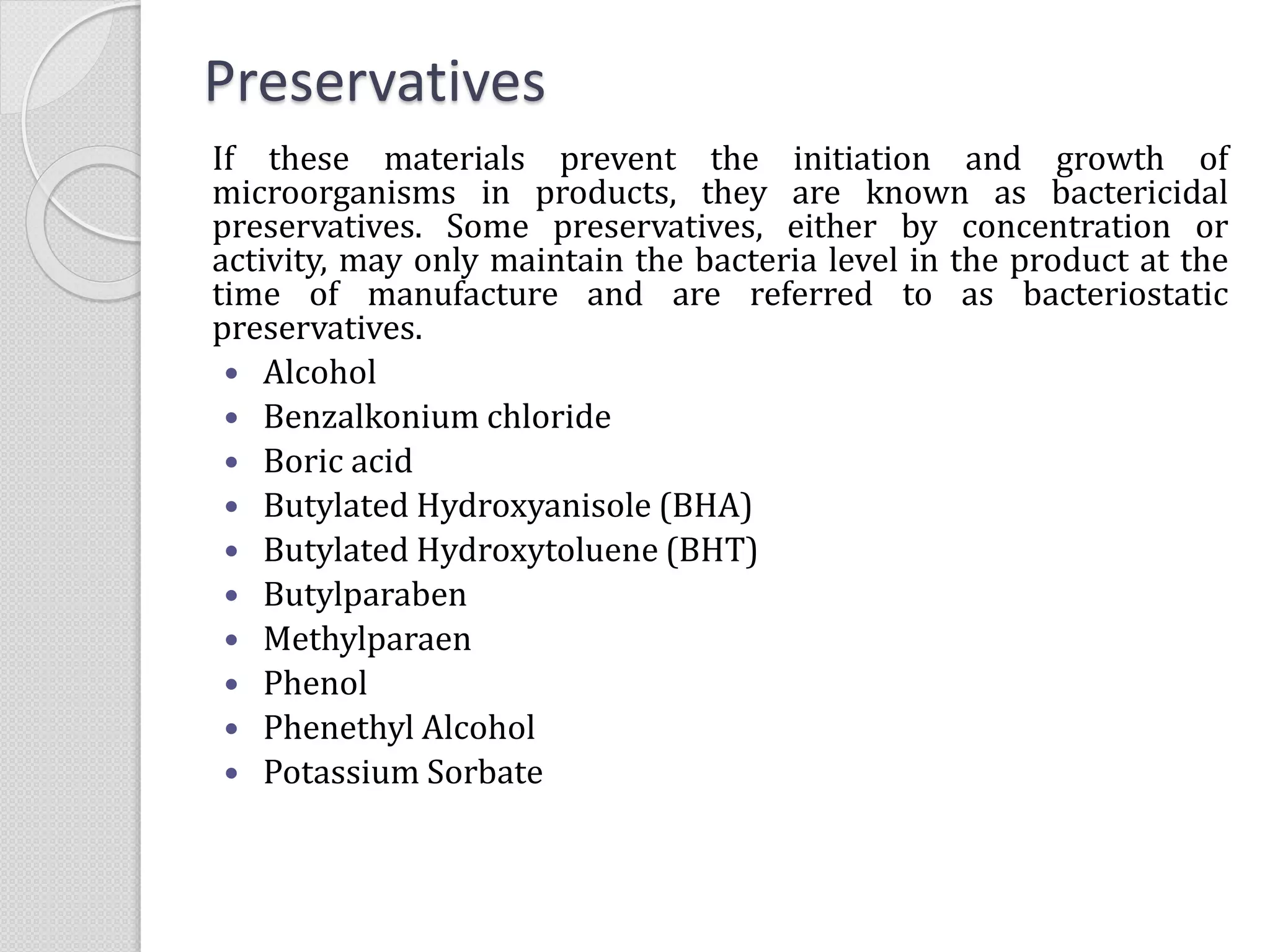 Preservatives
If these materials prevent the initiation and growth of
microorganisms in products, they are known as bactericidal
preservatives. Some preservatives, either by concentration or
activity, may only maintain the bacteria level in the product at the
time of manufacture and are referred to as bacteriostatic
preservatives.
 Alcohol
 Benzalkonium chloride
 Boric acid
 Butylated Hydroxyanisole (BHA)
 Butylated Hydroxytoluene (BHT)
 Butylparaben
 Methylparaen
 Phenol
 Phenethyl Alcohol
 Potassium Sorbate
 
