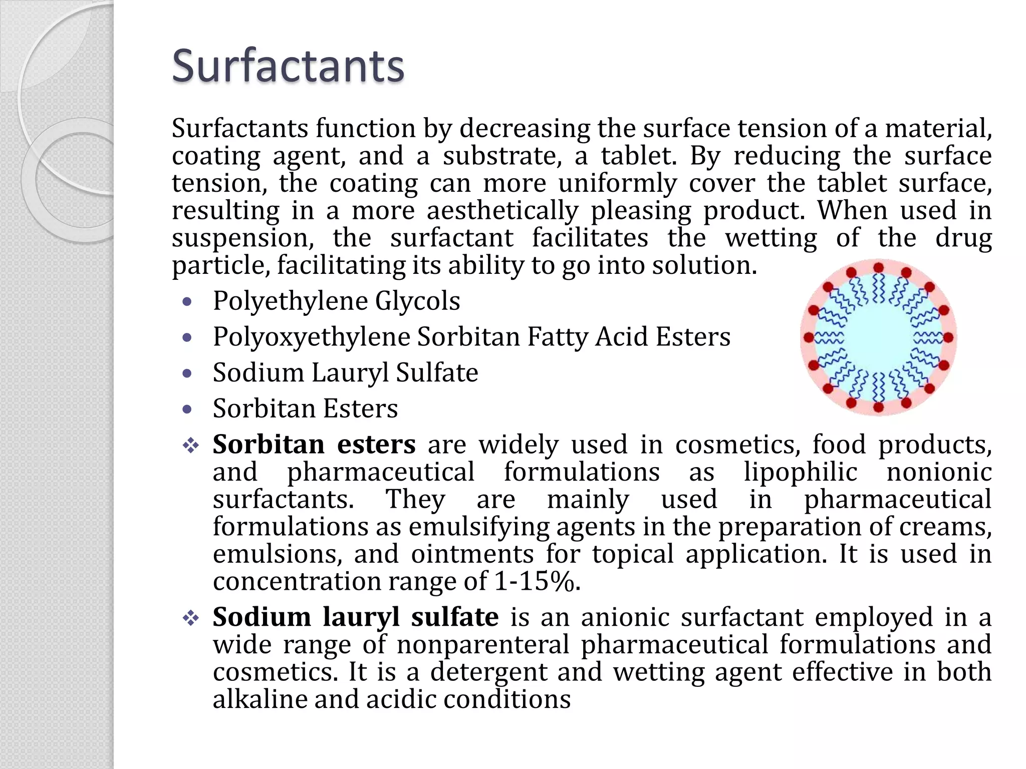 Surfactants
Surfactants function by decreasing the surface tension of a material,
coating agent, and a substrate, a tablet. By reducing the surface
tension, the coating can more uniformly cover the tablet surface,
resulting in a more aesthetically pleasing product. When used in
suspension, the surfactant facilitates the wetting of the drug
particle, facilitating its ability to go into solution.
 Polyethylene Glycols
 Polyoxyethylene Sorbitan Fatty Acid Esters
 Sodium Lauryl Sulfate
 Sorbitan Esters
 Sorbitan esters are widely used in cosmetics, food products,
and pharmaceutical formulations as lipophilic nonionic
surfactants. They are mainly used in pharmaceutical
formulations as emulsifying agents in the preparation of creams,
emulsions, and ointments for topical application. It is used in
concentration range of 1-15%.
 Sodium lauryl sulfate is an anionic surfactant employed in a
wide range of nonparenteral pharmaceutical formulations and
cosmetics. It is a detergent and wetting agent effective in both
alkaline and acidic conditions
 