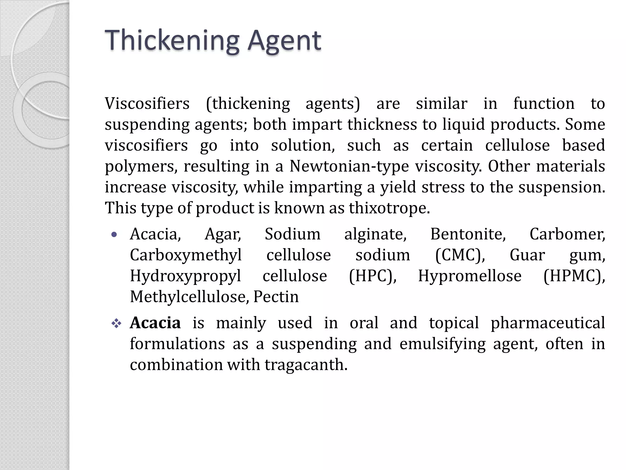Thickening Agent
Viscosifiers (thickening agents) are similar in function to
suspending agents; both impart thickness to liquid products. Some
viscosifiers go into solution, such as certain cellulose based
polymers, resulting in a Newtonian-type viscosity. Other materials
increase viscosity, while imparting a yield stress to the suspension.
This type of product is known as thixotrope.
 Acacia, Agar, Sodium alginate, Bentonite, Carbomer,
Carboxymethyl cellulose sodium (CMC), Guar gum,
Hydroxypropyl cellulose (HPC), Hypromellose (HPMC),
Methylcellulose, Pectin
 Acacia is mainly used in oral and topical pharmaceutical
formulations as a suspending and emulsifying agent, often in
combination with tragacanth.
 