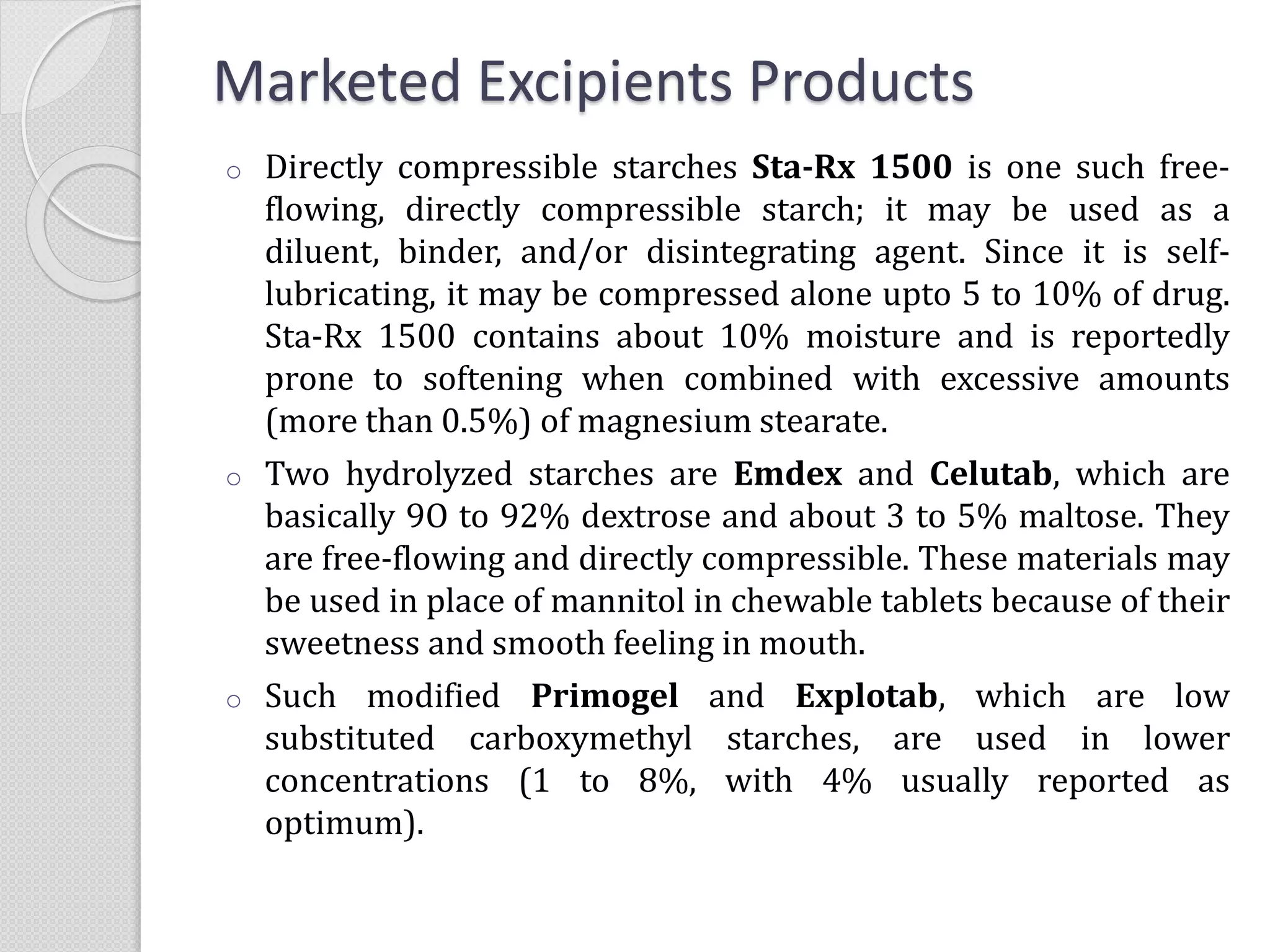 Marketed Excipients Products
o Directly compressible starches Sta-Rx 1500 is one such free-
flowing, directly compressible starch; it may be used as a
diluent, binder, and/or disintegrating agent. Since it is self-
lubricating, it may be compressed alone upto 5 to 10% of drug.
Sta-Rx 1500 contains about 10% moisture and is reportedly
prone to softening when combined with excessive amounts
(more than 0.5%) of magnesium stearate.
o Two hydrolyzed starches are Emdex and Celutab, which are
basically 9O to 92% dextrose and about 3 to 5% maltose. They
are free-flowing and directly compressible. These materials may
be used in place of mannitol in chewable tablets because of their
sweetness and smooth feeling in mouth.
o Such modified Primogel and Explotab, which are low
substituted carboxymethyl starches, are used in lower
concentrations (1 to 8%, with 4% usually reported as
optimum).
 
