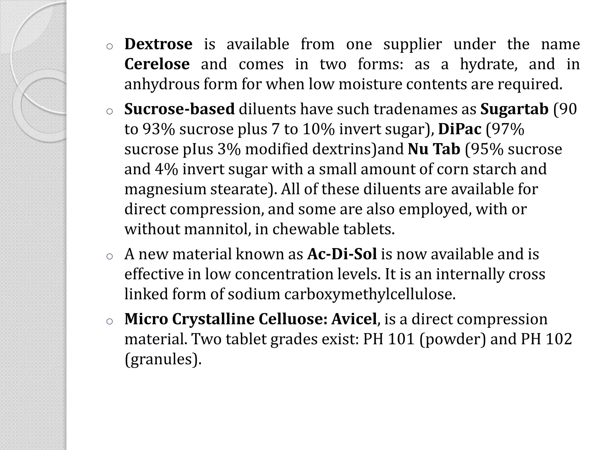 o Dextrose is available from one supplier under the name
Cerelose and comes in two forms: as a hydrate, and in
anhydrous form for when low moisture contents are required.
o Sucrose-based diluents have such tradenames as Sugartab (90
to 93% sucrose plus 7 to 10% invert sugar), DiPac (97%
sucrose pIus 3% modified dextrins)and Nu Tab (95% sucrose
and 4% invert sugar with a small amount of corn starch and
magnesium stearate). All of these diluents are available for
direct compression, and some are also employed, with or
without mannitol, in chewable tablets.
o A new material known as Ac-Di-Sol is now available and is
effective in low concentration levels. It is an internally cross
linked form of sodium carboxymethylcellulose.
o Micro Crystalline Celluose: Avicel, is a direct compression
material. Two tablet grades exist: PH 101 (powder) and PH 102
(granules).
 