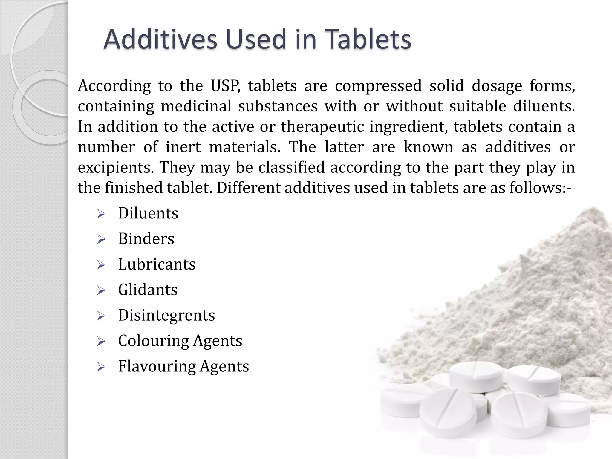 Additives Used in Tablets
According to the USP, tablets are compressed solid dosage forms,
containing medicinal substances with or without suitable diluents.
In addition to the active or therapeutic ingredient, tablets contain a
number of inert materials. The latter are known as additives or
excipients. They may be classified according to the part they play in
the finished tablet. Different additives used in tablets are as follows:-
 Diluents
 Binders
 Lubricants
 Glidants
 Disintegrents
 Colouring Agents
 Flavouring Agents
 