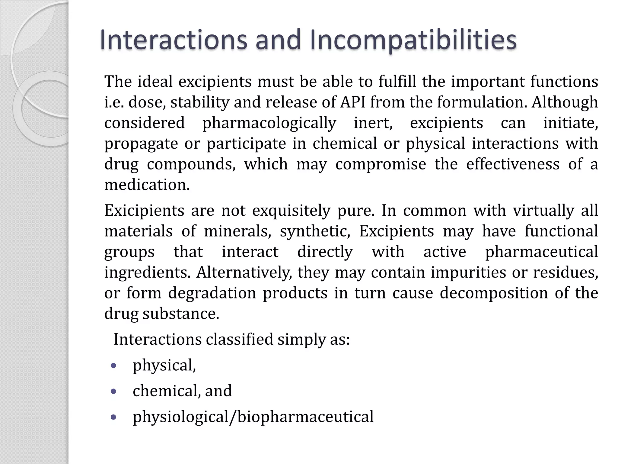 The ideal excipients must be able to fulfill the important functions
i.e. dose, stability and release of API from the formulation. Although
considered pharmacologically inert, excipients can initiate,
propagate or participate in chemical or physical interactions with
drug compounds, which may compromise the effectiveness of a
medication.
Exicipients are not exquisitely pure. In common with virtually all
materials of minerals, synthetic, Excipients may have functional
groups that interact directly with active pharmaceutical
ingredients. Alternatively, they may contain impurities or residues,
or form degradation products in turn cause decomposition of the
drug substance.
Interactions classified simply as:
 physical,
 chemical, and
 physiological/biopharmaceutical
Interactions and Incompatibilities
 