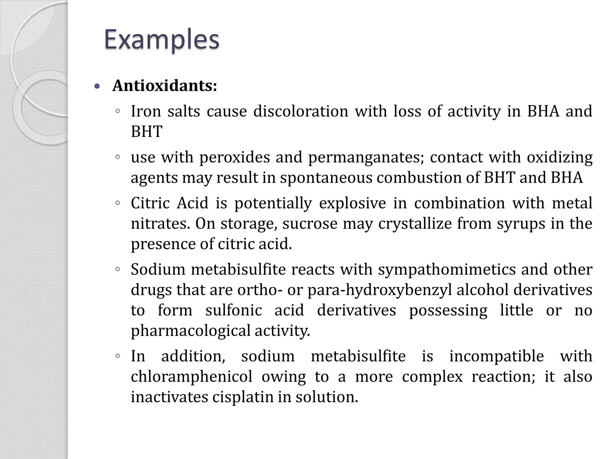  Antioxidants:
◦ Iron salts cause discoloration with loss of activity in BHA and
BHT
◦ use with peroxides and permanganates; contact with oxidizing
agents may result in spontaneous combustion of BHT and BHA
◦ Citric Acid is potentially explosive in combination with metal
nitrates. On storage, sucrose may crystallize from syrups in the
presence of citric acid.
◦ Sodium metabisulfite reacts with sympathomimetics and other
drugs that are ortho- or para-hydroxybenzyl alcohol derivatives
to form sulfonic acid derivatives possessing little or no
pharmacological activity.
◦ In addition, sodium metabisulfite is incompatible with
chloramphenicol owing to a more complex reaction; it also
inactivates cisplatin in solution.
Examples
 