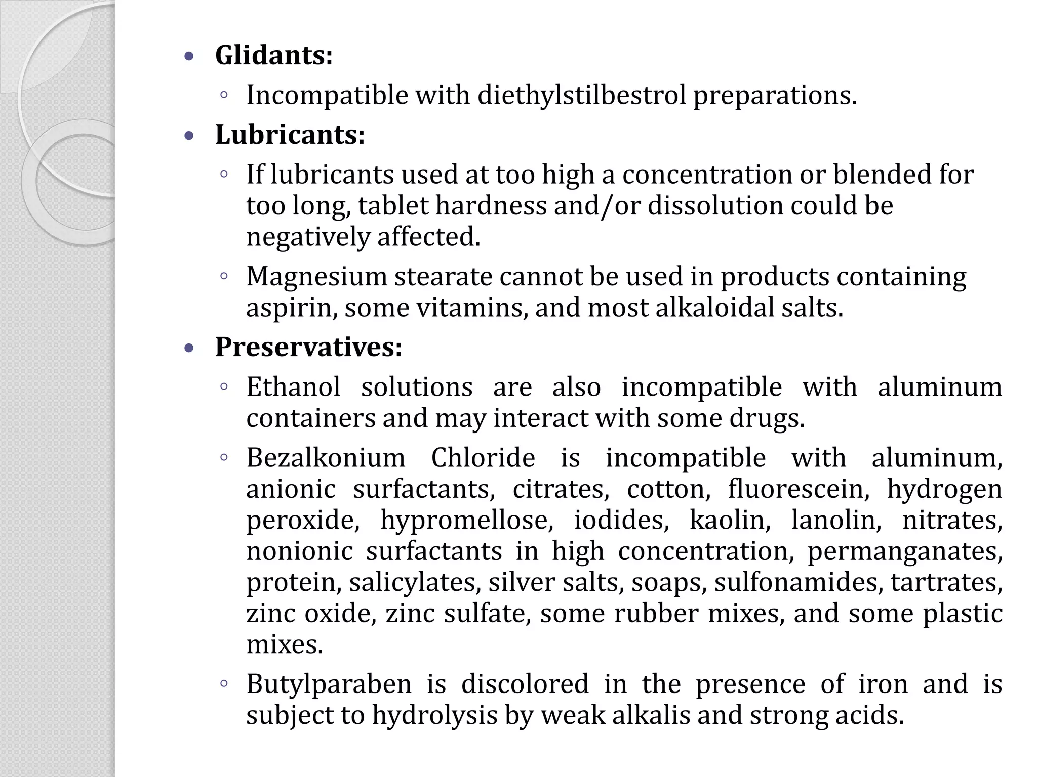  Glidants:
◦ Incompatible with diethylstilbestrol preparations.
 Lubricants:
◦ If lubricants used at too high a concentration or blended for
too long, tablet hardness and/or dissolution could be
negatively affected.
◦ Magnesium stearate cannot be used in products containing
aspirin, some vitamins, and most alkaloidal salts.
 Preservatives:
◦ Ethanol solutions are also incompatible with aluminum
containers and may interact with some drugs.
◦ Bezalkonium Chloride is incompatible with aluminum,
anionic surfactants, citrates, cotton, fluorescein, hydrogen
peroxide, hypromellose, iodides, kaolin, lanolin, nitrates,
nonionic surfactants in high concentration, permanganates,
protein, salicylates, silver salts, soaps, sulfonamides, tartrates,
zinc oxide, zinc sulfate, some rubber mixes, and some plastic
mixes.
◦ Butylparaben is discolored in the presence of iron and is
subject to hydrolysis by weak alkalis and strong acids.
 