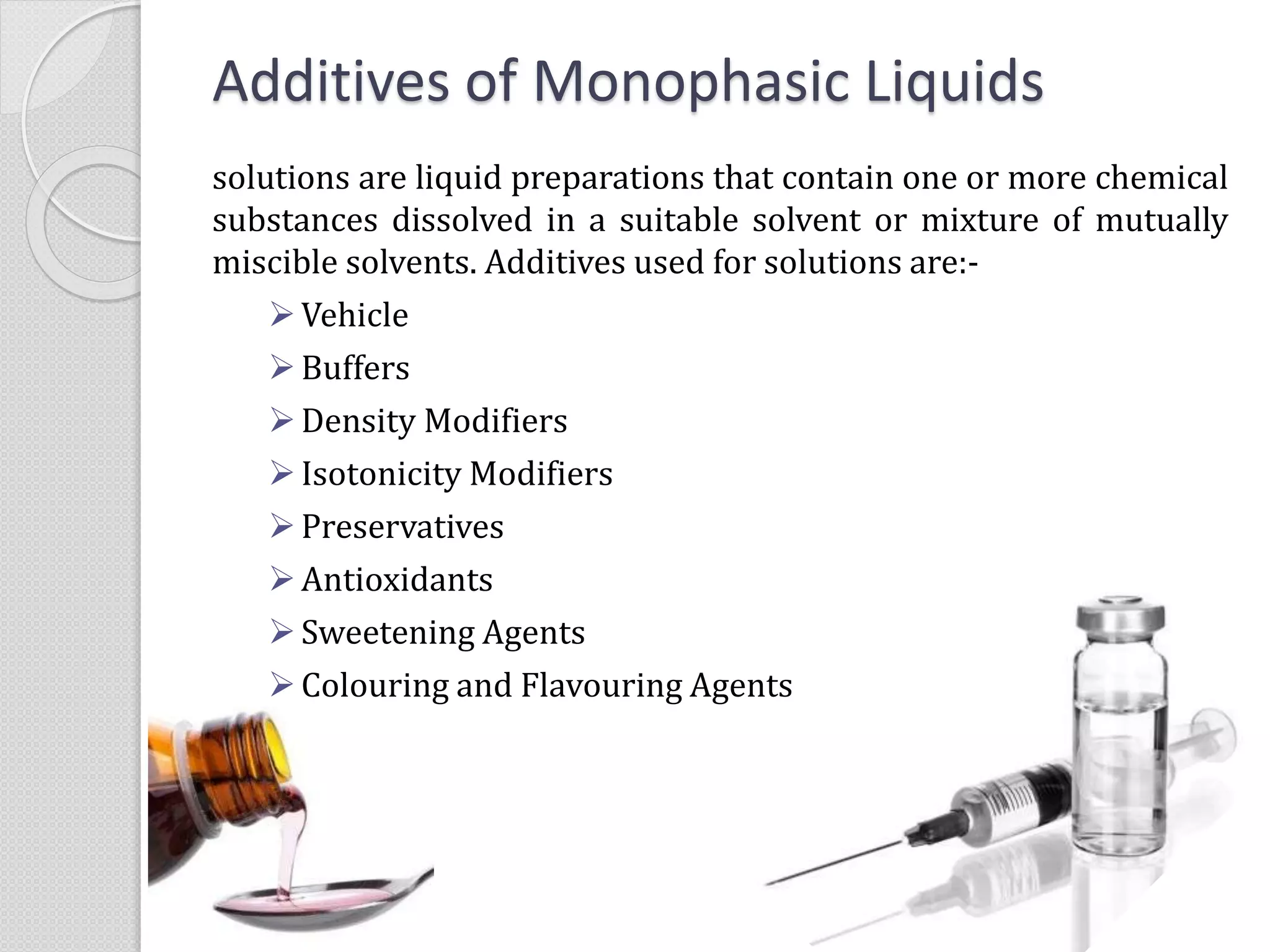 Additives of Monophasic Liquids
solutions are liquid preparations that contain one or more chemical
substances dissolved in a suitable solvent or mixture of mutually
miscible solvents. Additives used for solutions are:-
Vehicle
Buffers
Density Modifiers
Isotonicity Modifiers
Preservatives
Antioxidants
Sweetening Agents
Colouring and Flavouring Agents
 