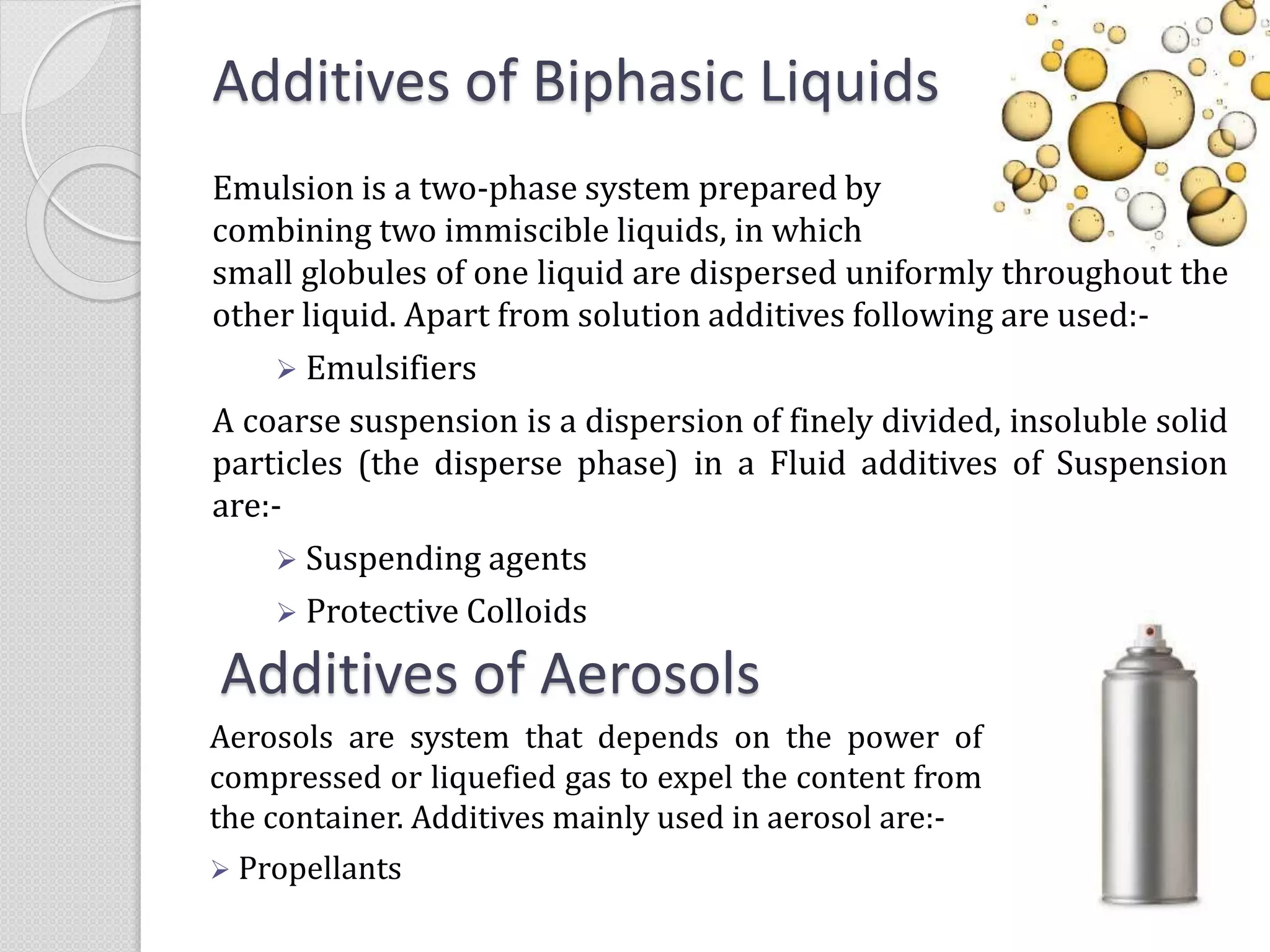 Additives of Biphasic Liquids
Emulsion is a two-phase system prepared by
combining two immiscible liquids, in which
small globules of one liquid are dispersed uniformly throughout the
other liquid. Apart from solution additives following are used:-
 Emulsifiers
A coarse suspension is a dispersion of finely divided, insoluble solid
particles (the disperse phase) in a Fluid additives of Suspension
are:-
 Suspending agents
 Protective Colloids
Additives of Aerosols
Aerosols are system that depends on the power of
compressed or liquefied gas to expel the content from
the container. Additives mainly used in aerosol are:-
 Propellants
 