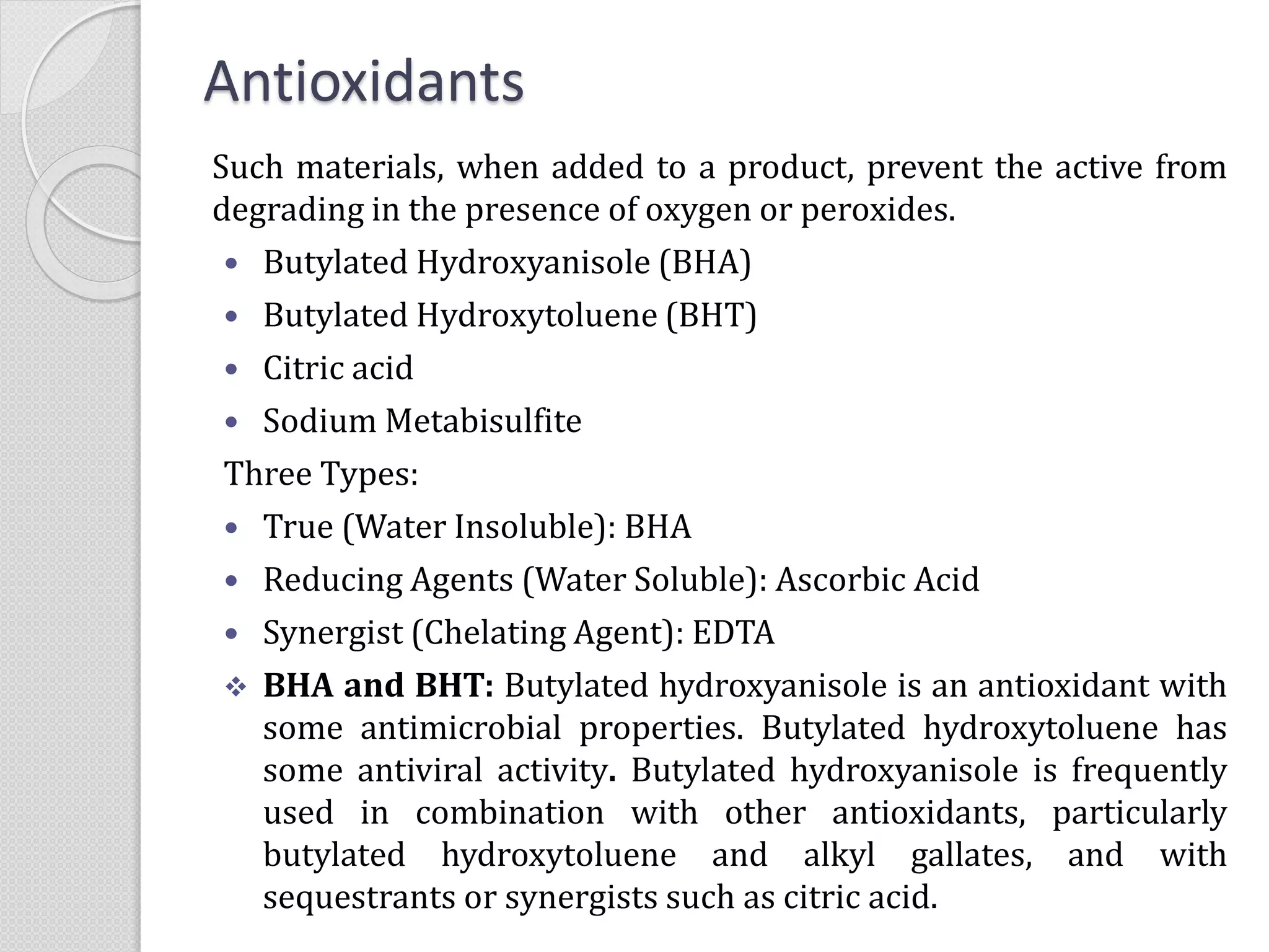 Antioxidants
Such materials, when added to a product, prevent the active from
degrading in the presence of oxygen or peroxides.
 Butylated Hydroxyanisole (BHA)
 Butylated Hydroxytoluene (BHT)
 Citric acid
 Sodium Metabisulfite
Three Types:
 True (Water Insoluble): BHA
 Reducing Agents (Water Soluble): Ascorbic Acid
 Synergist (Chelating Agent): EDTA
 BHA and BHT: Butylated hydroxyanisole is an antioxidant with
some antimicrobial properties. Butylated hydroxytoluene has
some antiviral activity. Butylated hydroxyanisole is frequently
used in combination with other antioxidants, particularly
butylated hydroxytoluene and alkyl gallates, and with
sequestrants or synergists such as citric acid.
 