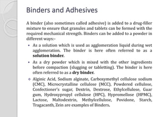 Binders and Adhesives
A binder (also sometimes called adhesive) is added to a drug-filler
mixture to ensure that granules and tablets can be formed with the
required mechanical strength. Binders can be added to a powder in
different ways:-
 As a solution which is used as agglomeration liquid during wet
agglomeration. The binder is here often referred to as a
solution binder.
 As a dry powder which is mixed with the other ingredients
before compaction (slugging or tabletting). The binder is here
often referred to as a dry binder.
 Alginic Acid, Sodium alginate, Carboxymethyl cellulose sodium
(CMC), Microcrystalline cellulose (MCC), Powdered cellulose,
Confectioner’s sugar, Dextrin, Dextrose, Ethylcellulose, Guar
gum, Hydroxypropyl cellulose (HPC), Hypromellose (HPMC),
Lactose, Maltodextrin, Methylcellulose, Povidone, Starch,
Tragacanth, Zein are examples of Binders.
 
