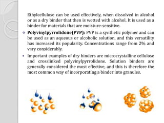 Ethylcellulose can be used effectively, when dissolved in alcohol
or as a dry binder that then is wetted with alcohol. It is used as a
binder for materials that are moisture-sensitive.
 Polyvinylpyrrolidone(PVP): PVP is a synthetic polymer and can
be used as an aqueous or alcoholic solution, and this versatility
has increased its popularity. Concentrations range from 2% and
vary considerably.
 Important examples of dry binders are microcrystalline cellulose
and crosslinked polyvinylpyrrolidone. Solution binders are
generally considered the most effective, and this is therefore the
most common way of incorporating a binder into granules.
 