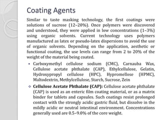 Coating Agents
Similar to taste masking technology, the first coatings were
solutions of sucrose (12–20%). Once polymers were discovered
and understood, they were applied in low concentrations (1–3%)
using organic solvents. Current technology uses polymers
manufactured as latex or pseudo-latex dispersions to avoid the use
of organic solvents. Depending on the application, aesthetic or
functional coating, the use levels can range from 2 to 20% of the
weight of the material being coated.
 Carboxymethyl cellulose sodium (CMC), Carnauba Wax,
Cellulose acetate phthalate (CAP), Ethylcellulose, Gelatin,
Hydroxypropyl cellulose (HPC), Hypromellose (HPMC),
Maltodextrin, Methylcellulose, Starch, Sucrose, Zein
 Cellulose Acetate Phthalate (CAP): Cellulose acetate phthalate
(CAP) is used as an enteric film coating material, or as a matrix
binder for tablets and capsules. Such coatings resist prolonged
contact with the strongly acidic gastric fluid, but dissolve in the
mildly acidic or neutral intestinal environment. Concentrations
generally used are 0.5–9.0% of the core weight.
 