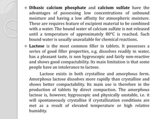  Dibasic calcium phosphate and calcium sulfate have the
advantages of possessing low concentrations of unbound
moisture and having a low affinity for atmospheric moisture.
These are requires feature of excipient material to be combined
with a water. The bound water of calcium sulfate is not released
until a temperature of approximately 80°C is reached. Such
bound water is usually unavailable for chemical reactions.
 Lactose is the most common filler in tablets. It possesses a
series of good filler properties, e.g. dissolves readily in water,
has a pleasant taste, is non hygroscopic and fairly non-reactive
and shows good compactability. Its main limitation is that some
people have an intolerance to lactose.
Lactose exists in both crystalline and amorphous form.
Amorphous lactose dissolves more rapidly than crystalline and
shows better compactability. Its main use is therefore in the
production of tablets by direct compaction. The amorphous
lactose is, however, hygroscopic and physically unstable, i.e. it
will spontaneously crystallize if crystallization conditions are
met as a result of elevated temperature or high relative
humidity.
 
