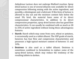 Anhydrous Lactose does not undergo Maillard reaction. Spray
dried lactose is one of several diluents now available for direct
compression following mixing with the active ingredient, and
possibly, a disintegrant and a lubricant. If this form of lactose is
allowed to dry out and the moisture content fails below the
usual 3% level, the material loses some of its direct
compressional characteristics. In addition to its direct
compression properties, spray dried lactose also has good flow
characteristics. It can usually be combined with as much as 20
to 25% of active ingredient without losing these advantageous
features.
 Starch: Starch which may come from corn, wheat or potatoes,
is occasionally used as a tablet diluent. The USP grade of starch,
however, has four flow and compression characteristics and
possesses a high typical moisture content of between 11 and
14%.
 Dextrose is also used as a tablet diluent. Dextrose is
sometimes combined in formulation to replace some of the
spray-dried lactose, which may reduce the tendency of the
resulting tablets to darken.
 