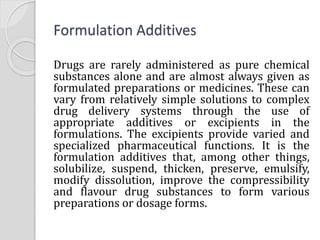 Formulation Additives
Drugs are rarely administered as pure chemical
substances alone and are almost always given as
formulated preparations or medicines. These can
vary from relatively simple solutions to complex
drug delivery systems through the use of
appropriate additives or excipients in the
formulations. The excipients provide varied and
specialized pharmaceutical functions. It is the
formulation additives that, among other things,
solubilize, suspend, thicken, preserve, emulsify,
modify dissolution, improve the compressibility
and flavour drug substances to form various
preparations or dosage forms.
 