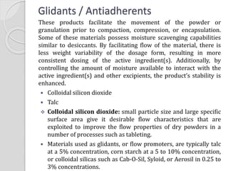 Glidants / Antiadherents
These products facilitate the movement of the powder or
granulation prior to compaction, compression, or encapsulation.
Some of these materials possess moisture scavenging capabilities
similar to desiccants. By facilitating flow of the material, there is
less weight variability of the dosage form, resulting in more
consistent dosing of the active ingredient(s). Additionally, by
controlling the amount of moisture available to interact with the
active ingredient(s) and other excipients, the product’s stability is
enhanced.
 Colloidal silicon dioxide
 Talc
 Colloidal silicon dioxide: small particle size and large specific
surface area give it desirable flow characteristics that are
exploited to improve the flow properties of dry powders in a
number of processes such as tableting.
 Materials used as glidants, or flow promoters, are typically talc
at a 5% concentration, corn starch at a 5 to 10% concentration,
or colloidal silicas such as Cab-O-Sil, Syloid, or Aerosil in 0.25 to
3% concentrations.
 