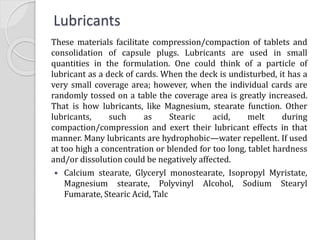 Lubricants
These materials facilitate compression/compaction of tablets and
consolidation of capsule plugs. Lubricants are used in small
quantities in the formulation. One could think of a particle of
lubricant as a deck of cards. When the deck is undisturbed, it has a
very small coverage area; however, when the individual cards are
randomly tossed on a table the coverage area is greatly increased.
That is how lubricants, like Magnesium, stearate function. Other
lubricants, such as Stearic acid, melt during
compaction/compression and exert their lubricant effects in that
manner. Many lubricants are hydrophobic—water repellent. If used
at too high a concentration or blended for too long, tablet hardness
and/or dissolution could be negatively affected.
 Calcium stearate, Glyceryl monostearate, Isopropyl Myristate,
Magnesium stearate, Polyvinyl Alcohol, Sodium Stearyl
Fumarate, Stearic Acid, Talc
 