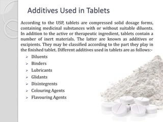 Additives Used in Tablets
According to the USP, tablets are compressed solid dosage forms,
containing medicinal substances with or without suitable diluents.
In addition to the active or therapeutic ingredient, tablets contain a
number of inert materials. The latter are known as additives or
excipients. They may be classified according to the part they play in
the finished tablet. Different additives used in tablets are as follows:-
 Diluents
 Binders
 Lubricants
 Glidants
 Disintegrents
 Colouring Agents
 Flavouring Agents
 