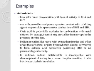  Antioxidants:
◦ Iron salts cause discoloration with loss of activity in BHA and
BHT
◦ use with peroxides and permanganates; contact with oxidizing
agents may result in spontaneous combustion of BHT and BHA
◦ Citric Acid is potentially explosive in combination with metal
nitrates. On storage, sucrose may crystallize from syrups in the
presence of citric acid.
◦ Sodium metabisulfite reacts with sympathomimetics and other
drugs that are ortho- or para-hydroxybenzyl alcohol derivatives
to form sulfonic acid derivatives possessing little or no
pharmacological activity.
◦ In addition, sodium metabisulfite is incompatible with
chloramphenicol owing to a more complex reaction; it also
inactivates cisplatin in solution.
Examples
 