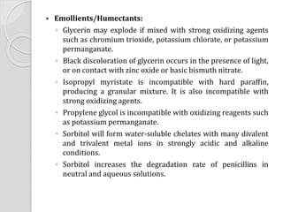  Emollients/Humectants:
◦ Glycerin may explode if mixed with strong oxidizing agents
such as chromium trioxide, potassium chlorate, or potassium
permanganate.
◦ Black discoloration of glycerin occurs in the presence of light,
or on contact with zinc oxide or basic bismuth nitrate.
◦ Isopropyl myristate is incompatible with hard paraffin,
producing a granular mixture. It is also incompatible with
strong oxidizing agents.
◦ Propylene glycol is incompatible with oxidizing reagents such
as potassium permanganate.
◦ Sorbitol will form water-soluble chelates with many divalent
and trivalent metal ions in strongly acidic and alkaline
conditions.
◦ Sorbitol increases the degradation rate of penicillins in
neutral and aqueous solutions.
 
