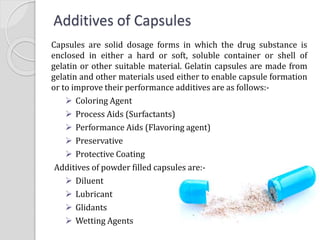 Additives of Capsules
Capsules are solid dosage forms in which the drug substance is
enclosed in either a hard or soft, soluble container or shell of
gelatin or other suitable material. Gelatin capsules are made from
gelatin and other materials used either to enable capsule formation
or to improve their performance additives are as follows:-
 Coloring Agent
 Process Aids (Surfactants)
 Performance Aids (Flavoring agent)
 Preservative
 Protective Coating
Additives of powder filled capsules are:-
 Diluent
 Lubricant
 Glidants
 Wetting Agents
 