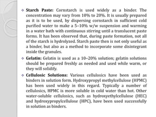  Starch Paste: Cornstarch is used widely as a binder. The
concentration may vary from 10% to 20%. It is usually prepared
as it is to be used, by dispersing cornstarch in sufficient cold
purified water to make a 5–10% w/w suspension and warming
in a water bath with continuous stirring until a translucent paste
forms. It has been observed that, during paste formation, not all
of the starch is hydrolyzed. Starch paste then is not only useful as
a binder, but also as a method to incorporate some disintegrant
inside the granules.
 Gelatin: Gelatin is used as a 10–20% solution; gelatin solutions
should be prepared freshly as needed and used while warm, or
they will solidify.
 Cellulosic Solutions: Various cellulosics have been used as
binders in solution form. Hydroxypropyl methylcellulose (HPMC)
has been used widely in this regard. Typically a number of
cellulosics, HPMC is more soluble in cold water than hot. Other
water-soluble cellulosics, such as hydroxyethylcellulose (HEC)
and hydroxypropylcellulose (HPC), have been used successfully
in solution as binders.
 