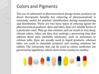 Colors and Pigments
The use of colourants in pharmaceutical dosage forms produces no
direct therapeutic benefits but colouring of pharmaceuticals is
extremely useful for product identification during manufacturing
and distribution. There are two basic types of coloring agents for
pharmaceutical products: dyes and lakes. Dyes are soluble forms of
a particular color. They go into solution and can result in very deep,
vibrant colors. Lakes are dyes that undergo a processing step that
adheres them onto insoluble substrates, such as aluminum or
calcium salts. Dyes are usually used in liquid products, whereas
lakes are used in chewable products and coating solutions for
tablets. The colourants that can be used to colour medicines are
governed by legislation, which varies from country to country
 