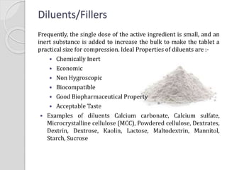 Frequently, the single dose of the active ingredient is small, and an
inert substance is added to increase the bulk to make the tablet a
practical size for compression. Ideal Properties of diluents are :-
 Chemically Inert
 Economic
 Non Hygroscopic
 Biocompatible
 Good Biopharmaceutical Property
 Acceptable Taste
 Examples of diluents Calcium carbonate, Calcium sulfate,
Microcrystalline cellulose (MCC), Powdered cellulose, Dextrates,
Dextrin, Dextrose, Kaolin, Lactose, Maltodextrin, Mannitol,
Starch, Sucrose
Diluents/Fillers
 