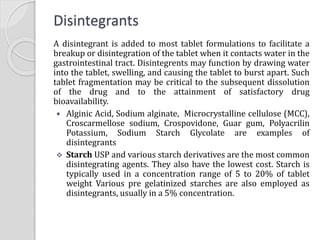 Disintegrants
A disintegrant is added to most tablet formulations to facilitate a
breakup or disintegration of the tablet when it contacts water in the
gastrointestinal tract. Disintegrents may function by drawing water
into the tablet, swelling, and causing the tablet to burst apart. Such
tablet fragmentation may be critical to the subsequent dissolution
of the drug and to the attainment of satisfactory drug
bioavailability.
 Alginic Acid, Sodium alginate, Microcrystalline cellulose (MCC),
Croscarmellose sodium, Crospovidone, Guar gum, Polyacrilin
Potassium, Sodium Starch Glycolate are examples of
disintegrants
 Starch USP and various starch derivatives are the most common
disintegrating agents. They also have the lowest cost. Starch is
typically used in a concentration range of 5 to 20% of tablet
weight Various pre gelatinized starches are also employed as
disintegrants, usually in a 5% concentration.
 