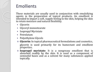 Emollients
These materials are usually used in conjunction with emulsifying
agents in the preparation of topical products. An emollient is
intended to impart a soft, supple feeling to the skin, helping the skin
to retain moisture and natural flexibility.
 Glycerin
 Glyceryl monostearate
 Isopropyl Myristate
 Petrolatum
 Polyethylene Glycols
 Glycerin: In topical pharmaceutical formulations and cosmetics,
glycerin is used primarily for its humectant and emollient
properties.
 Isopropyl myristate: It is a nongreasy emollient that is
absorbed readily by the skin. It is used as a component of
semisolid bases and as a solvent for many substances applied
topically.
 