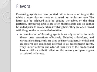 Flavors
Flavouring agents are incorporated into a formulation to give the
tablet a more pleasant taste or to mask an unpleasant one. The
latter can be achieved also by coating the tablet or the drug
particles. Flavouring agents are often thermolabile and so cannot
be added prior to an operation involving heat. They are often mixed
with the granules as an alcohol solution.
 A combination of flavoring agents is usually required to mask
these- taste sensations effectively. Menthol, chloroform, and
various salts frequently are used as flavor adjuncts. Menthol and
chloroform are sometimes referred to as desensitizing agents.
They impart a flavor and odor of their own to the product and
have a mild an esthetic effect on the sensory receptor organs
associated with taste.
 