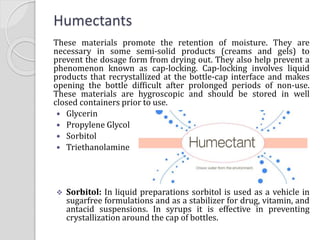 Humectants
These materials promote the retention of moisture. They are
necessary in some semi-solid products (creams and gels) to
prevent the dosage form from drying out. They also help prevent a
phenomenon known as cap-locking. Cap-locking involves liquid
products that recrystallized at the bottle-cap interface and makes
opening the bottle difficult after prolonged periods of non-use.
These materials are hygroscopic and should be stored in well
closed containers prior to use.
 Glycerin
 Propylene Glycol
 Sorbitol
 Triethanolamine
 Sorbitol: In liquid preparations sorbitol is used as a vehicle in
sugarfree formulations and as a stabilizer for drug, vitamin, and
antacid suspensions. In syrups it is effective in preventing
crystallization around the cap of bottles.
 