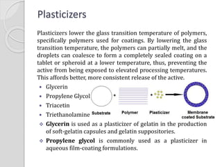 Plasticizers
Plasticizers lower the glass transition temperature of polymers,
specifically polymers used for coatings. By lowering the glass
transition temperature, the polymers can partially melt, and the
droplets can coalesce to form a completely sealed coating on a
tablet or spheroid at a lower temperature, thus, preventing the
active from being exposed to elevated processing temperatures.
This affords better, more consistent release of the active.
 Glycerin
 Propylene Glycol
 Triacetin
 Triethanolamine
 Glycerin is used as a plasticizer of gelatin in the production
of soft-gelatin capsules and gelatin suppositories.
 Propylene glycol is commonly used as a plasticizer in
aqueous film-coating formulations.
 