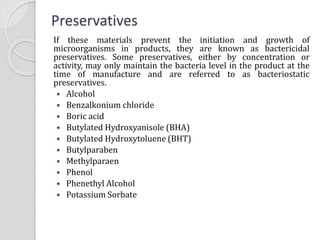Preservatives
If these materials prevent the initiation and growth of
microorganisms in products, they are known as bactericidal
preservatives. Some preservatives, either by concentration or
activity, may only maintain the bacteria level in the product at the
time of manufacture and are referred to as bacteriostatic
preservatives.
 Alcohol
 Benzalkonium chloride
 Boric acid
 Butylated Hydroxyanisole (BHA)
 Butylated Hydroxytoluene (BHT)
 Butylparaben
 Methylparaen
 Phenol
 Phenethyl Alcohol
 Potassium Sorbate
 
