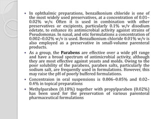  In ophthalmic preparations, benzalkonium chloride is one of
the most widely used preservatives, at a concentration of 0.01–
0.02% w/v. Often it is used in combination with other
preservatives or excipients, particularly 0.1% w/v disodium
edetate, to enhance its antimicrobial activity against strains of
Pseudomonas. In nasal, and otic formulations a concentration of
0.002–0.02% w/v is used. Benzalkonium chloride 0.01% w/v is
also employed as a preservative in small-volume parenteral
products.
 As a group, the Parabens are effective over a wide pH range
and have a broad spectrum of antimicrobial activity, although
they are most effective against yeasts and molds. Owing to the
poor solubility of the parabens, paraben salts, particularly the
sodium salt, are frequently used in formulations. However, this
may raise the pH of poorly buffered formulations.
 Concentraion in oral suspensions is 0.006–0.05% and 0.02–
0.4% in topical preparations
 Methylparaben (0.18%) together with propylparaben (0.02%)
has been used for the preservation of various parenteral
pharmaceutical formulations
 