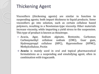 Thickening Agent
Viscosifiers (thickening agents) are similar in function to
suspending agents; both impart thickness to liquid products. Some
viscosifiers go into solution, such as certain cellulose based
polymers, resulting in a Newtonian-type viscosity. Other materials
increase viscosity, while imparting a yield stress to the suspension.
This type of product is known as thixotrope.
 Acacia, Agar, Sodium alginate, Bentonite, Carbomer,
Carboxymethyl cellulose sodium (CMC), Guar gum,
Hydroxypropyl cellulose (HPC), Hypromellose (HPMC),
Methylcellulose, Pectin
 Acacia is mainly used in oral and topical pharmaceutical
formulations as a suspending and emulsifying agent, often in
combination with tragacanth.
 