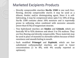 Marketed Excipients Products
o Directly compressible starches Sta-Rx 1500 is one such free-
flowing, directly compressible starch; it may be used as a
diluent, binder, and/or disintegrating agent. Since it is self-
lubricating, it may be compressed alone upto 5 to 10% of drug.
Sta-Rx 1500 contains about 10% moisture and is reportedly
prone to softening when combined with excessive amounts
(more than 0.5%) of magnesium stearate.
o Two hydrolyzed starches are Emdex and Celutab, which are
basically 9O to 92% dextrose and about 3 to 5% maltose. They
are free-flowing and directly compressible. These materials may
be used in place of mannitol in chewable tablets because of their
sweetness and smooth feeling in mouth.
o Such modified Primogel and Explotab, which are low
substituted carboxymethyl starches, are used in lower
concentrations (1 to 8%, with 4% usually reported as
optimum).
 