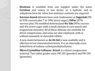 o Dextrose is available from one supplier under the name
Cerelose and comes in two forms: as a hydrate, and in
anhydrous form for when low moisture contents are required.
o Sucrose-based diluents have such tradenames as Sugartab (90
to 93% sucrose plus 7 to 10% invert sugar), DiPac (97%
sucrose pIus 3% modified dextrins)and Nu Tab (95% sucrose
and 4% invert sugar with a small amount of corn starch and
magnesium stearate). All of these diluents are available for
direct compression, and some are also employed, with or
without mannitol, in chewable tablets.
o A new material known as Ac-Di-Sol is now available and is
effective in low concentration levels. It is an internally cross
linked form of sodium carboxymethylcellulose.
o Micro Crystalline Celluose: Avicel, is a direct compression
material. Two tablet grades exist: PH 101 (powder) and PH 102
(granules).
 